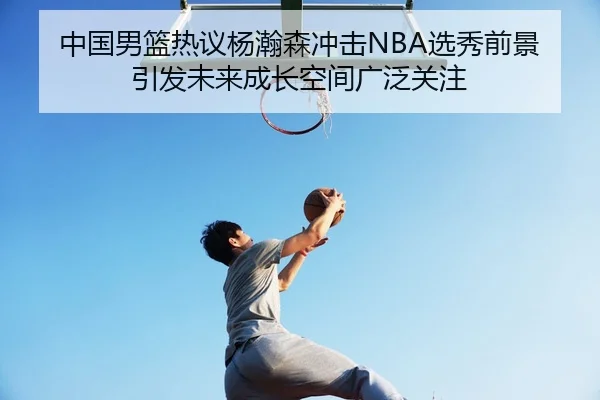 中国男篮热议杨瀚森冲击NBA选秀前景引发未来成长空间广泛关注