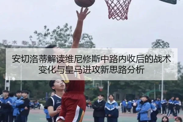 安切洛蒂解读维尼修斯中路内收后的战术变化与皇马进攻新思路分析
