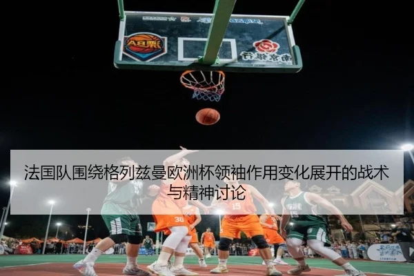 法国队围绕格列兹曼欧洲杯领袖作用变化展开的战术与精神讨论