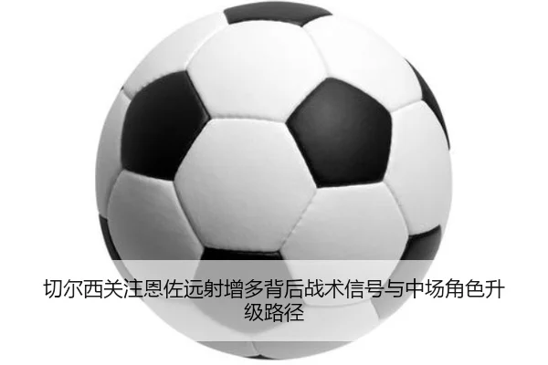 切尔西关注恩佐远射增多背后战术信号与中场角色升级路径