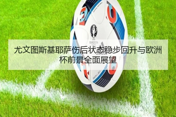尤文图斯基耶萨伤后状态稳步回升与欧洲杯前景全面展望